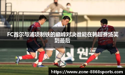 FC首尔与浦项制铁的巅峰对决谁能在韩超赛场笑到最后